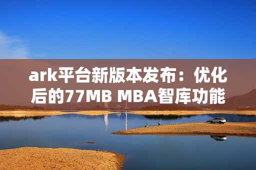 ark平台新版本发布：优化后的77MB MBA智库功能全面升级
