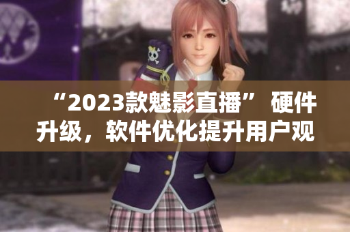 “2023款魅影直播” 硬件升级，软件优化提升用户观看体验