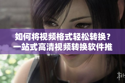 如何将视频格式轻松转换？一站式高清视频转换软件推荐