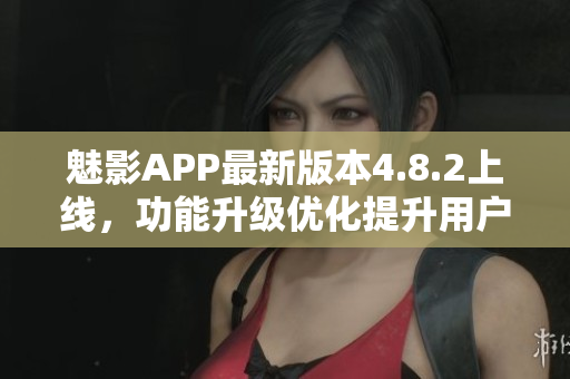 魅影APP最新版本4.8.2上线，功能升级优化提升用户体验