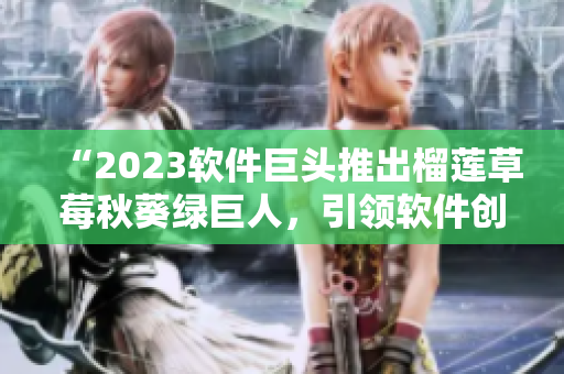 “2023软件巨头推出榴莲草莓秋葵绿巨人，引领软件创新风潮”