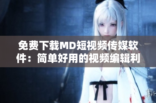 免费下载MD短视频传媒软件：简单好用的视频编辑利器