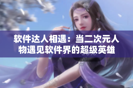 软件达人相遇：当二次元人物遇见软件界的超级英雄