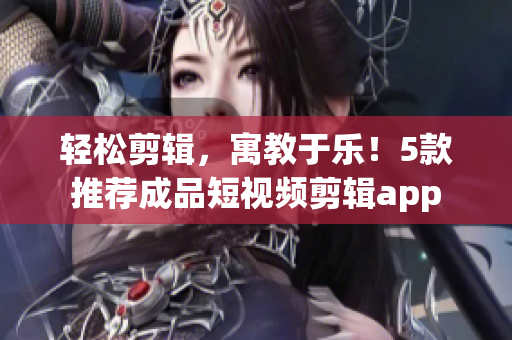 轻松剪辑，寓教于乐！5款推荐成品短视频剪辑app