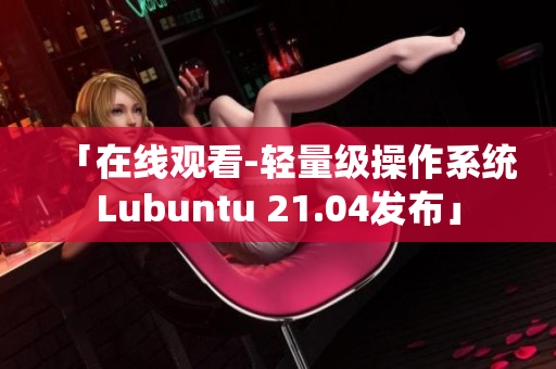 「在线观看-轻量级操作系统Lubuntu 21.04发布」