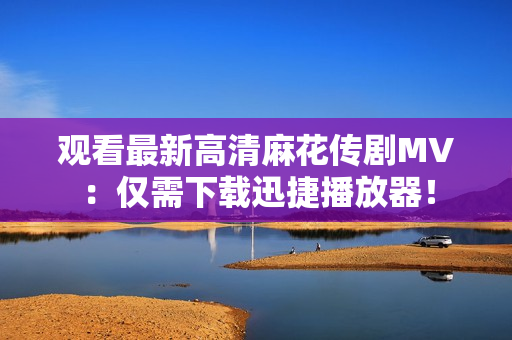 观看最新高清麻花传剧MV：仅需下载迅捷播放器！