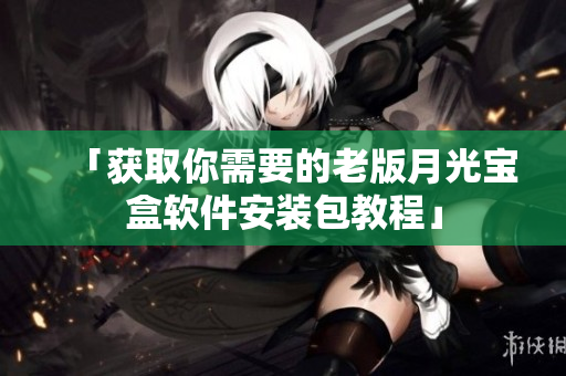 「获取你需要的老版月光宝盒软件安装包教程」