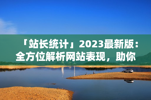 「站长统计」2023最新版：全方位解析网站表现，助你提升流量与收益
