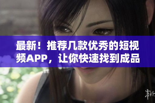 最新！推荐几款优秀的短视频APP，让你快速找到成品！