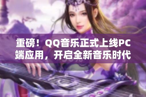 重磅！QQ音乐正式上线PC端应用，开启全新音乐时代！