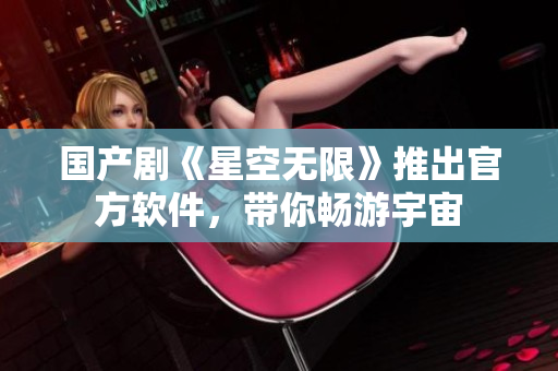 国产剧《星空无限》推出官方软件，带你畅游宇宙