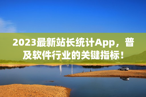 2023最新站长统计App，普及软件行业的关键指标！