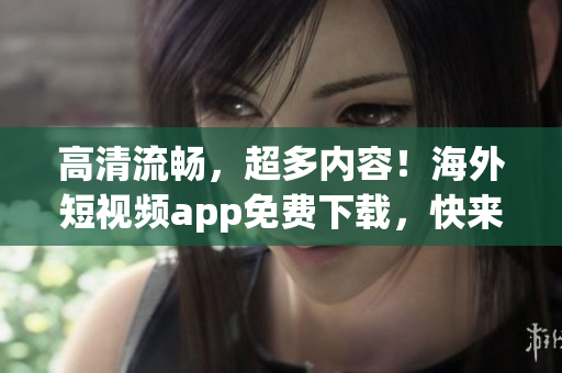 高清流畅，超多内容！海外短视频app免费下载，快来安装！