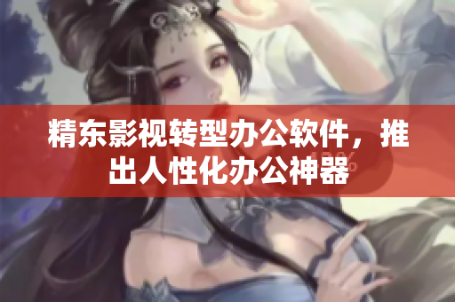 精东影视转型办公软件，推出人性化办公神器