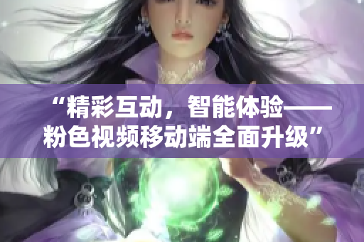 “精彩互动，智能体验——粉色视频移动端全面升级”