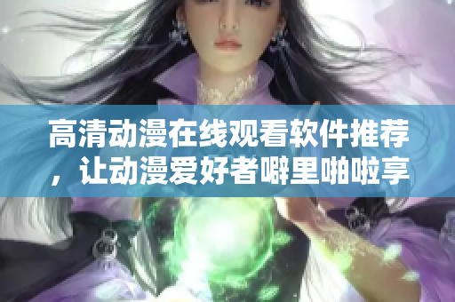 高清动漫在线观看软件推荐，让动漫爱好者噼里啪啦享受视觉盛宴