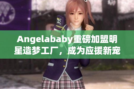 Angelababy重磅加盟明星造梦工厂，成为应援新宠！
