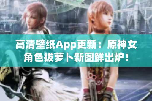高清壁纸App更新：原神女角色拔萝卜新图鲜出炉！
