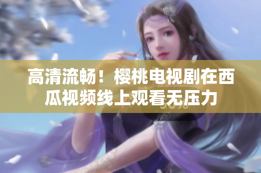 高清流畅！樱桃电视剧在西瓜视频线上观看无压力